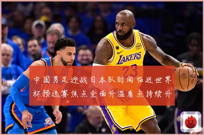 中国男足迎战日本队时间临近世界杯预选赛焦点全面升温看点持续升级