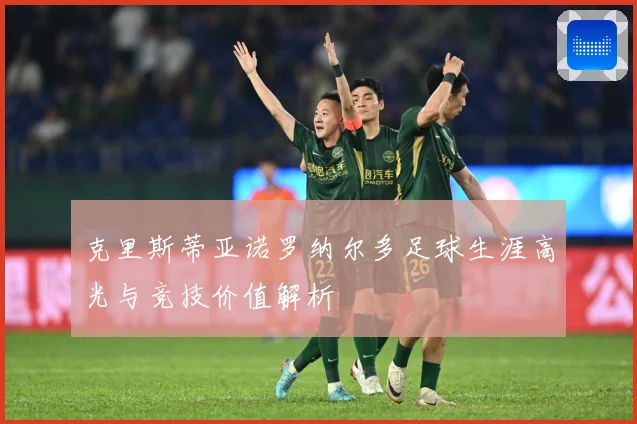 克里斯蒂亚诺罗纳尔多足球生涯高光与竞技价值解析