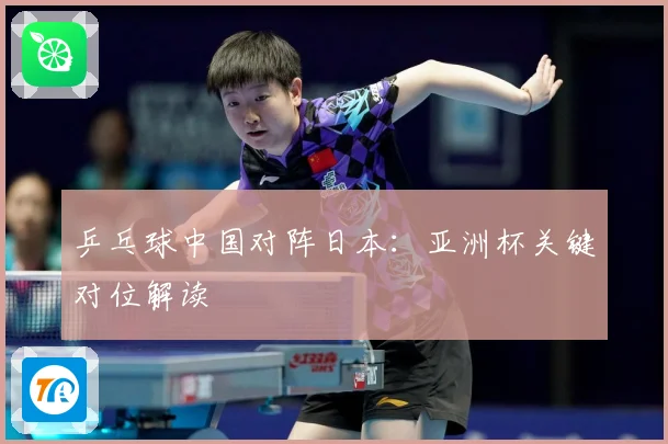 乒乓球中国对阵日本：亚洲杯关键对位解读